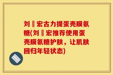 刘畊宏古力提蛋壳膜氨糖(刘畊宏推荐使用蛋壳膜氨糖护肤，让肌肤回归年轻状态)
