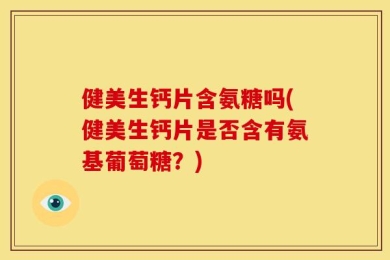 健美生钙片含氨糖吗(健美生钙片是否含有氨基葡萄糖？)