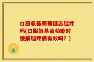 口服氨基葡萄糖志腿疼吗(口服氨基葡萄糖对缓解腿疼痛有效吗？)
