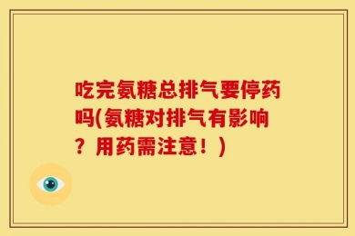 吃完氨糖总排气要停药吗(氨糖对排气有影响？用药需注意！)