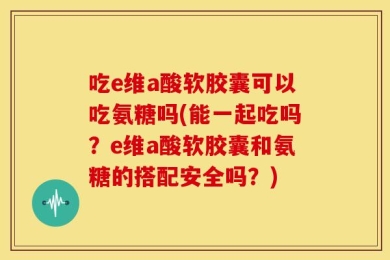 吃e维a酸软胶囊可以吃氨糖吗(能一起吃吗？e维a酸软胶囊和氨糖的搭配安全吗？)