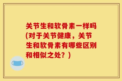 关节生和软骨素一样吗(对于关节健康，关节生和软骨素有哪些区别和相似之处？)