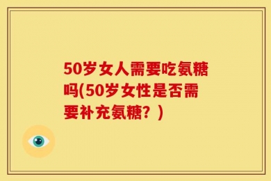 50岁女人需要吃氨糖吗(50岁女性是否需要补充氨糖？)
