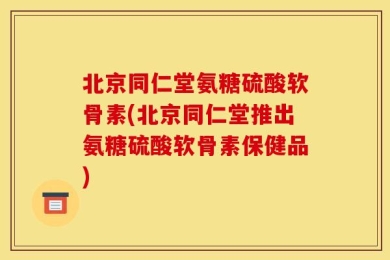 北京同仁堂氨糖硫酸软骨素(北京同仁堂推出氨糖硫酸软骨素保健品)