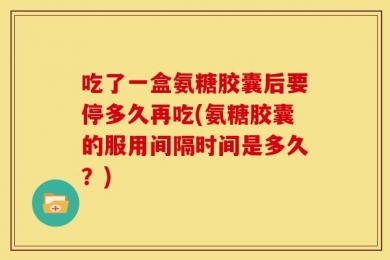 吃了一盒氨糖胶囊后要停多久再吃(氨糖胶囊的服用间隔时间是多久？)