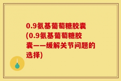 0.9氨基葡萄糖胶囊(0.9氨基葡萄糖胶囊——缓解关节问题的选择)
