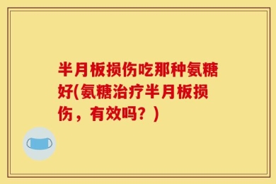 半月板损伤吃那种氨糖好(氨糖治疗半月板损伤，有效吗？)