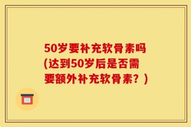 50岁要补充软骨素吗(达到50岁后是否需要额外补充软骨素？)