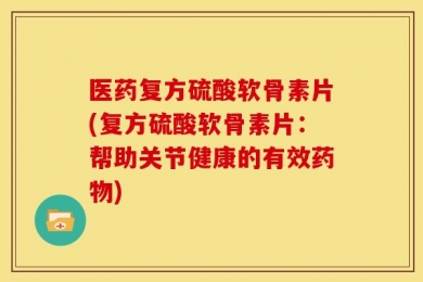 医药复方硫酸软骨素片(复方硫酸软骨素片：帮助关节健康的有效药物)