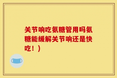 关节响吃氨糖管用吗氨糖能缓解关节响还是快吃！)