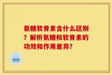 氨糖软骨素含什么区别？解析氨糖和软骨素的功效和作用差异？