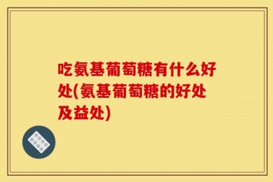 吃氨基葡萄糖有什么好处(氨基葡萄糖的好处及益处)