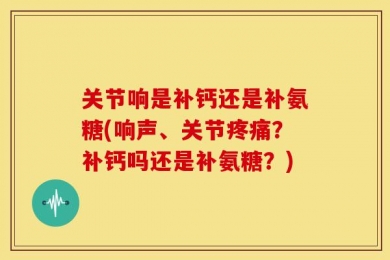 关节响是补钙还是补氨糖(响声、关节疼痛？补钙吗还是补氨糖？)