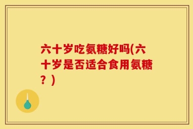 六十岁吃氨糖好吗(六十岁是否适合食用氨糖？)