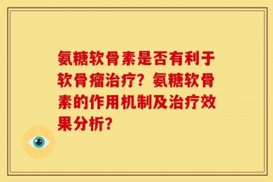 氨糖软骨素是否有利于软骨瘤治疗？氨糖软骨素的作用机制及治疗效果分析？