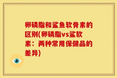 卵磷脂和鲨鱼软骨素的区别(卵磷脂vs鲨软素：两种常用保健品的差异)