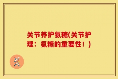 关节养护氨糖(关节护理：氨糖的重要性！)