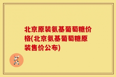 北京原装氨基葡萄糖价格(北京氨基葡萄糖原装售价公布)