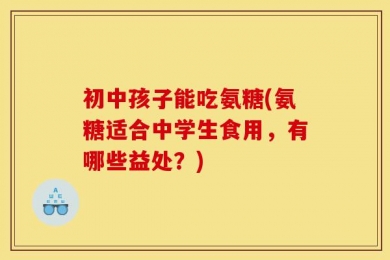初中孩子能吃氨糖(氨糖适合中学生食用，有哪些益处？)