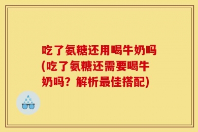 吃了氨糖还用喝牛奶吗(吃了氨糖还需要喝牛奶吗？解析最佳搭配)