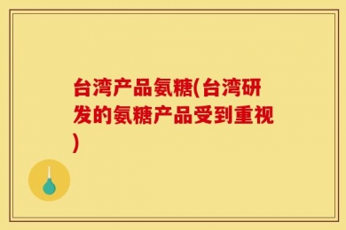 台湾产品氨糖(台湾研发的氨糖产品受到重视)