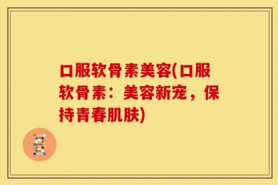 口服软骨素美容(口服软骨素：美容新宠，保持青春肌肤)