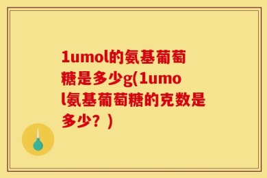 1umol的氨基葡萄糖是多少g(1umol氨基葡萄糖的克数是多少？)