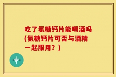 吃了氨糖钙片能喝酒吗(氨糖钙片可否与酒精一起服用？)