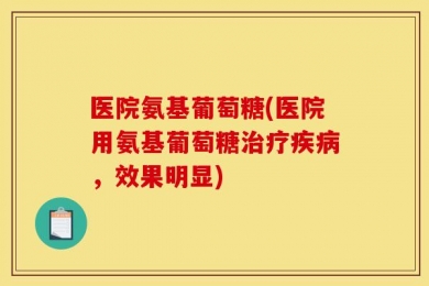 医院氨基葡萄糖(医院用氨基葡萄糖治疗疾病，效果明显)