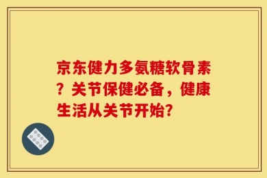 京东健力多氨糖软骨素？关节保健必备，健康生活从关节开始？
