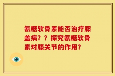 氨糖软骨素能否治疗膝盖病？？探究氨糖软骨素对膝关节的作用？