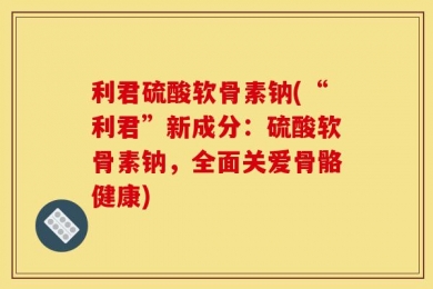 利君硫酸软骨素钠(“利君”新成分：硫酸软骨素钠，全面关爱骨骼健康)