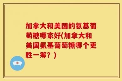 加拿大和美国的氨基葡萄糖哪家好(加拿大和美国氨基葡萄糖哪个更胜一筹？)