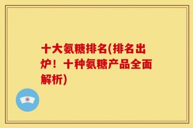 十大氨糖排名(排名出炉！十种氨糖产品全面解析)