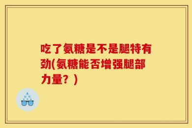 吃了氨糖是不是腿特有劲(氨糖能否增强腿部力量？)