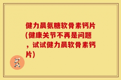 健力晨氨糖软骨素钙片(健康关节不再是问题，试试健力晨软骨素钙片)