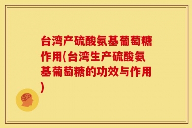 台湾产硫酸氨基葡萄糖作用(台湾生产硫酸氨基葡萄糖的功效与作用)