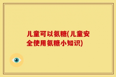 儿童可以氨糖(儿童安全使用氨糖小知识)