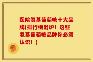 医院氨基葡萄糖十大品牌(排行榜出炉！这些氨基葡萄糖品牌你必须认识！)