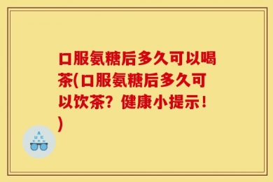 口服氨糖后多久可以喝茶(口服氨糖后多久可以饮茶？健康小提示！)