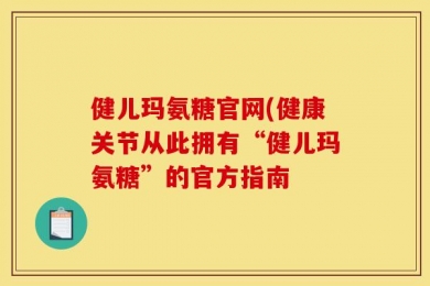 健儿玛氨糖官网(健康关节从此拥有“健儿玛氨糖”的官方指南