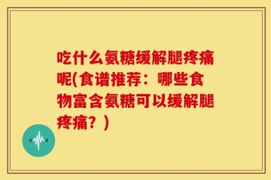 吃什么氨糖缓解腿疼痛呢(食谱推荐：哪些食物富含氨糖可以缓解腿疼痛？)