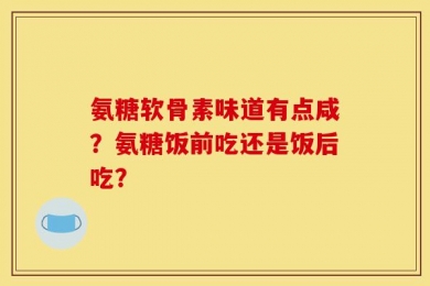 氨糖软骨素味道有点咸？氨糖饭前吃还是饭后吃？