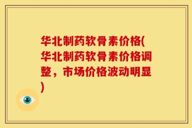华北制药软骨素价格(华北制药软骨素价格调整，市场价格波动明显)