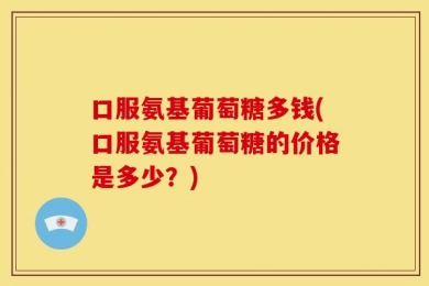 口服氨基葡萄糖多钱(口服氨基葡萄糖的价格是多少？)