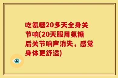 吃氨糖20多天全身关节响(20天服用氨糖后关节响声消失，感觉身体更舒适)