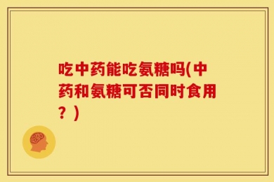 吃中药能吃氨糖吗(中药和氨糖可否同时食用？)