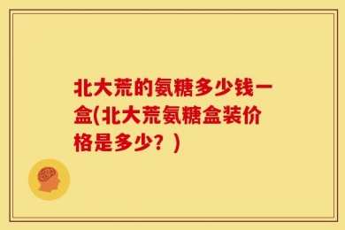 北大荒的氨糖多少钱一盒(北大荒氨糖盒装价格是多少？)