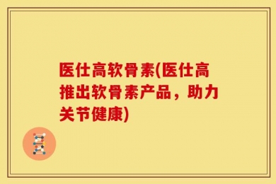 医仕高软骨素(医仕高推出软骨素产品，助力关节健康)