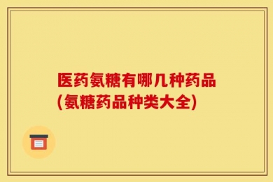 医药氨糖有哪几种药品(氨糖药品种类大全)